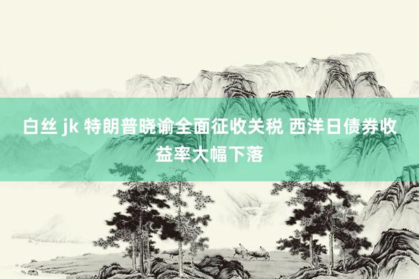 白丝 jk 特朗普晓谕全面征收关税 西洋日债券收益率大幅下落
