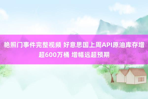 艳照门事件完整视频 好意思国上周API原油库存增超600万桶 增幅远超预期