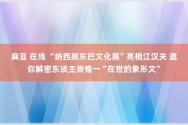 麻豆 在线 “纳西族东巴文化展”亮相江汉关 邀你解密东谈主类惟一“在世的象形文”