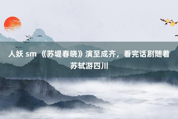 人妖 sm 《苏堤春晓》演至成齐，看完话剧随着苏轼游四川