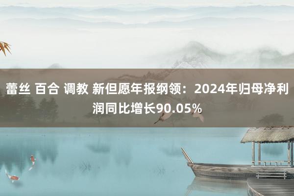 蕾丝 百合 调教 新但愿年报纲领：2024年归母净利润同比增长90.05%