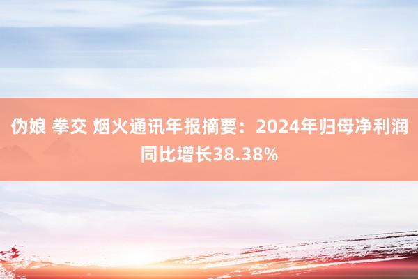 伪娘 拳交 烟火通讯年报摘要：2024年归母净利润同比增长38.38%