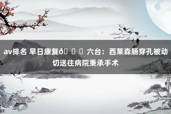 av排名 早日康复🙏六台：西莱森肠穿孔被动切送往病院秉承手术
