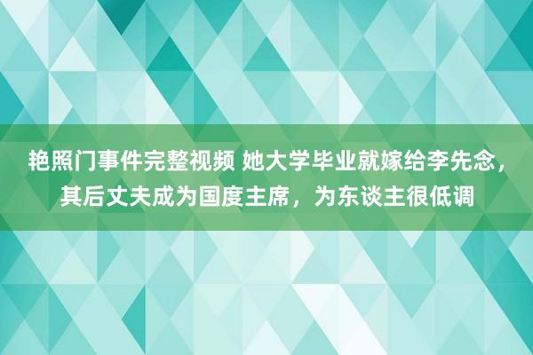 艳照门事件完整视频 她大学毕业就嫁给李先念，其后丈夫成为国度主席，为东谈主很低调