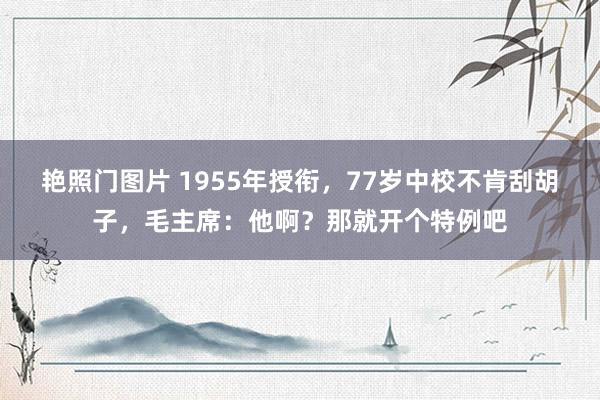 艳照门图片 1955年授衔，77岁中校不肯刮胡子，毛主席：他啊？那就开个特例吧
