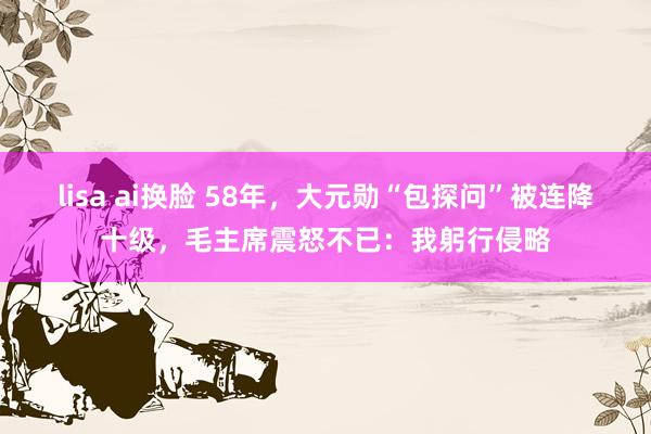 lisa ai换脸 58年，大元勋“包探问”被连降十级，毛主席震怒不已：我躬行侵略