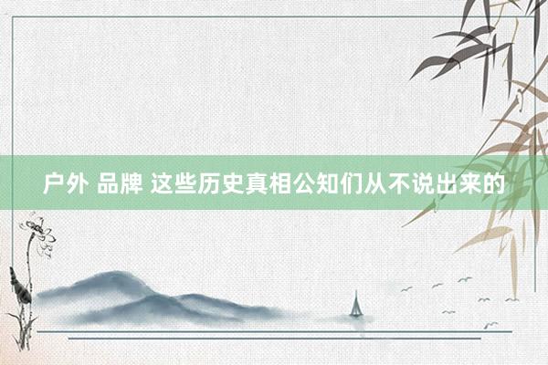 户外 品牌 这些历史真相公知们从不说出来的