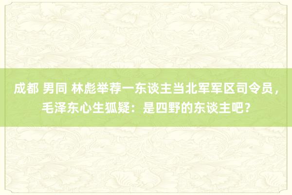 成都 男同 林彪举荐一东谈主当北军军区司令员，毛泽东心生狐疑：是四野的东谈主吧？