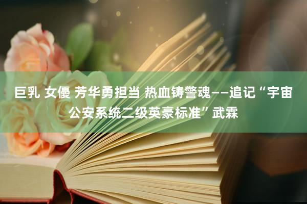 巨乳 女優 芳华勇担当 热血铸警魂——追记“宇宙公安系统二级英豪标准”武霖