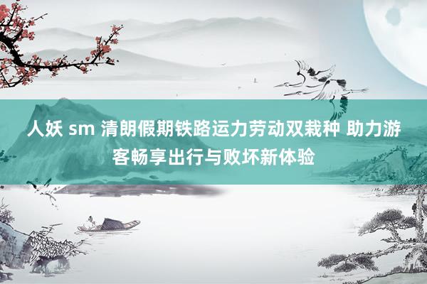 人妖 sm 清朗假期铁路运力劳动双栽种 助力游客畅享出行与败坏新体验