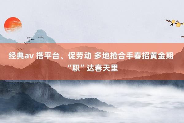 经典av 搭平台、促劳动 多地抢合手春招黄金期 “职”达春天里
