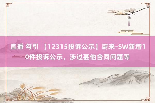 直播 勾引 【12315投诉公示】蔚来-SW新增10件投诉公示，涉过甚他合同问题等