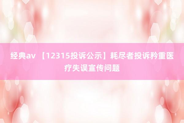 经典av 【12315投诉公示】耗尽者投诉矜重医疗失误宣传问题