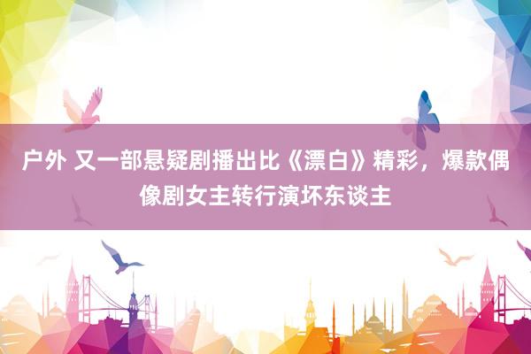 户外 又一部悬疑剧播出比《漂白》精彩，爆款偶像剧女主转行演坏东谈主