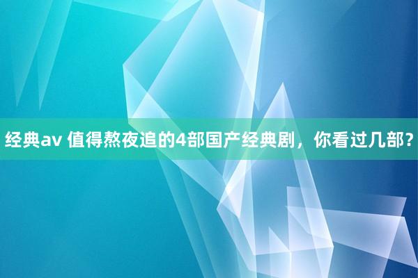 经典av 值得熬夜追的4部国产经典剧，你看过几部？