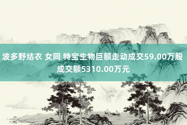 波多野结衣 女同 特宝生物巨额走动成交59.00万股 成交额5310.00万元