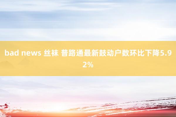 bad news 丝袜 普路通最新鼓动户数环比下降5.92%