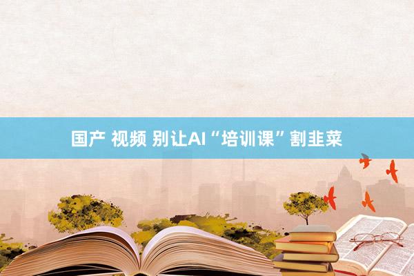 国产 视频 别让AI“培训课”割韭菜