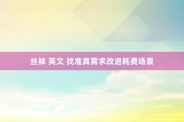 丝袜 英文 找准真需求改进耗费场景
