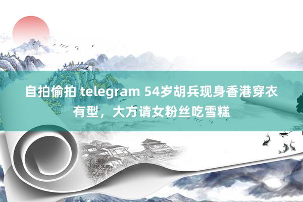 自拍偷拍 telegram 54岁胡兵现身香港穿衣有型，大方请女粉丝吃雪糕