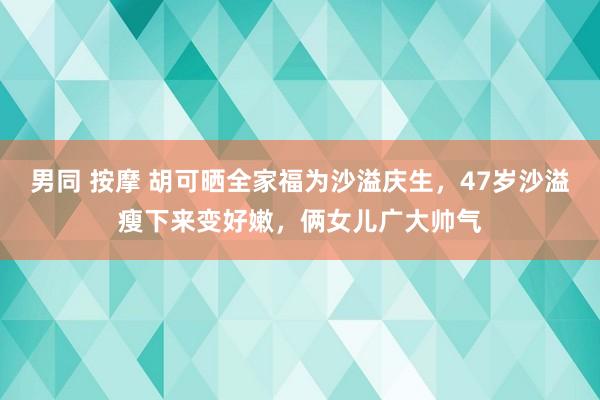 男同 按摩 胡可晒全家福为沙溢庆生，47岁沙溢瘦下来变好嫩，俩女儿广大帅气