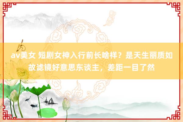av美女 短剧女神入行前长啥样？是天生丽质如故滤镜好意思东谈主，差距一目了然