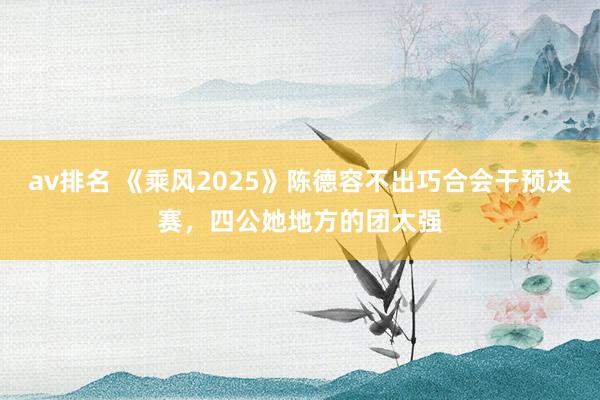 av排名 《乘风2025》陈德容不出巧合会干预决赛，四公她地方的团太强