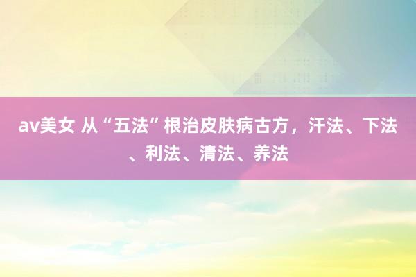 av美女 从“五法”根治皮肤病古方，汗法、下法、利法、清法、养法