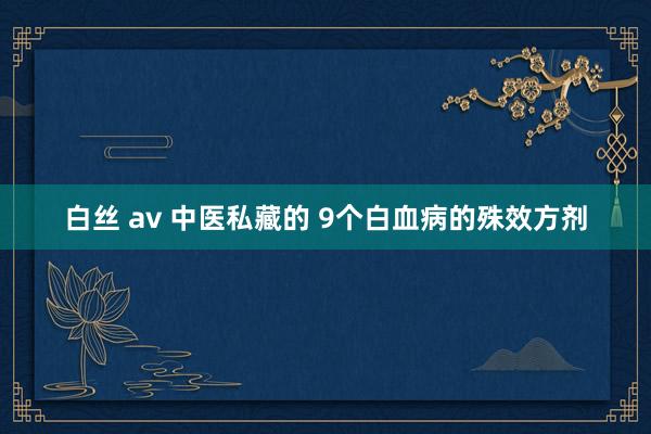 白丝 av 中医私藏的 9个白血病的殊效方剂