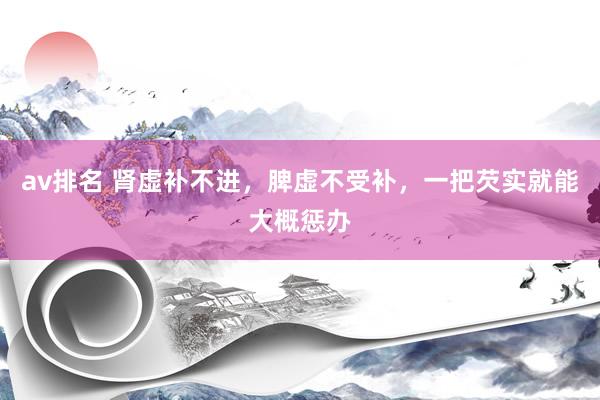 av排名 肾虚补不进，脾虚不受补，一把芡实就能大概惩办