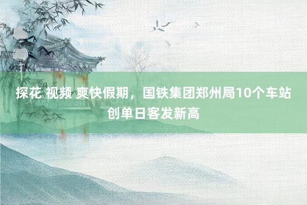 探花 视频 爽快假期，国铁集团郑州局10个车站创单日客发新高