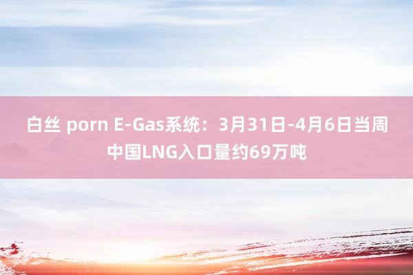 白丝 porn E-Gas系统：3月31日-4月6日当周中国LNG入口量约69万吨
