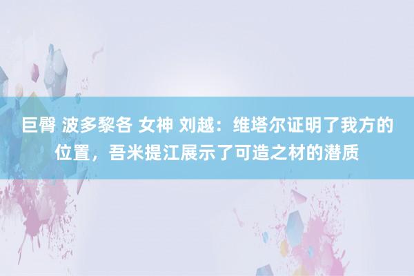 巨臀 波多黎各 女神 刘越：维塔尔证明了我方的位置，吾米提江展示了可造之材的潜质