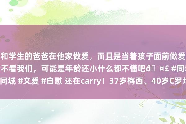 和学生的爸爸在他家做爱，而且是当着孩子面前做爱，太刺激了，孩子完全不看我们，可能是年龄还小什么都不懂吧🤣 #同城 #文爱 #自慰 还在carry！37岁梅西、40岁C罗均统一3轮破门🤯