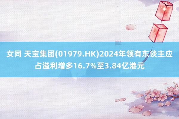 女同 天宝集团(01979.HK)2024年领有东谈主应占溢利增多16.7%至3.84亿港元