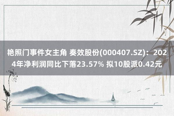 艳照门事件女主角 奏效股份(000407.SZ)：2024年净利润同比下落23.57% 拟10股派0.42元
