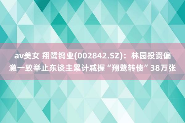 av美女 翔鹭钨业(002842.SZ)：林园投资偏激一致举止东谈主累计减握“翔鹭转债”38万张