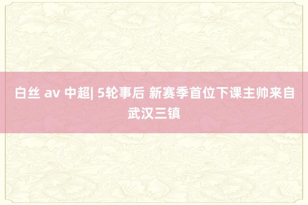 白丝 av 中超| 5轮事后 新赛季首位下课主帅来自武汉三镇
