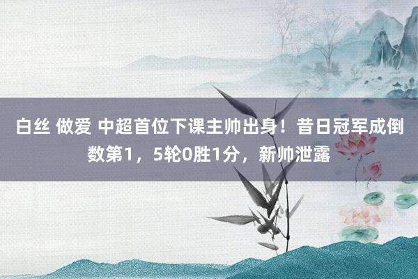 白丝 做爱 中超首位下课主帅出身！昔日冠军成倒数第1，5轮0胜1分，新帅泄露