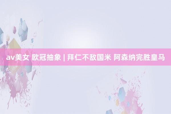 av美女 欧冠抽象 | 拜仁不敌国米 阿森纳完胜皇马
