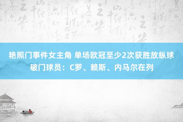 艳照门事件女主角 单场欧冠至少2次获胜放纵球破门球员：C罗、赖斯、内马尔在列