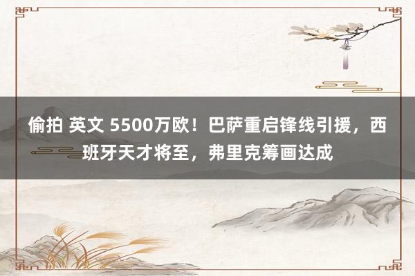 偷拍 英文 5500万欧！巴萨重启锋线引援，西班牙天才将至，弗里克筹画达成