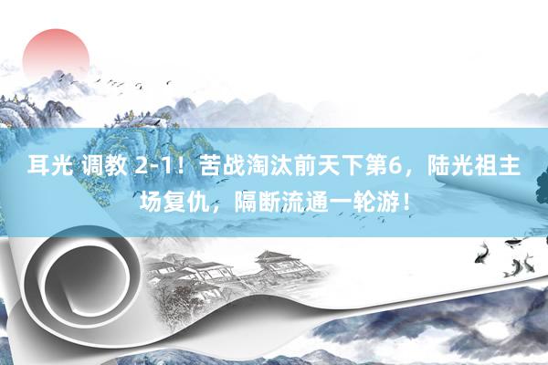 耳光 调教 2-1！苦战淘汰前天下第6，陆光祖主场复仇，隔断流通一轮游！