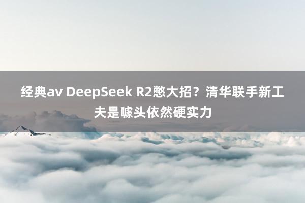 经典av DeepSeek R2憋大招？清华联手新工夫是噱头依然硬实力