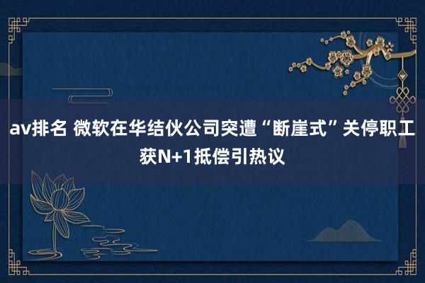 av排名 微软在华结伙公司突遭“断崖式”关停职工获N+1抵偿引热议
