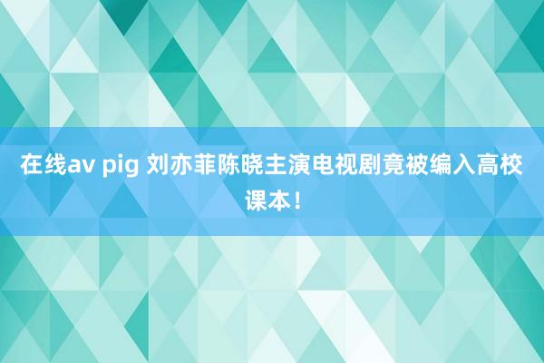 在线av pig 刘亦菲陈晓主演电视剧竟被编入高校课本！
