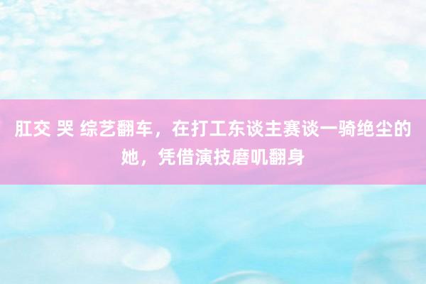 肛交 哭 综艺翻车，在打工东谈主赛谈一骑绝尘的她，凭借演技磨叽翻身