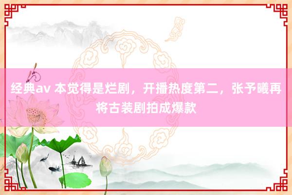 经典av 本觉得是烂剧，开播热度第二，张予曦再将古装剧拍成爆款