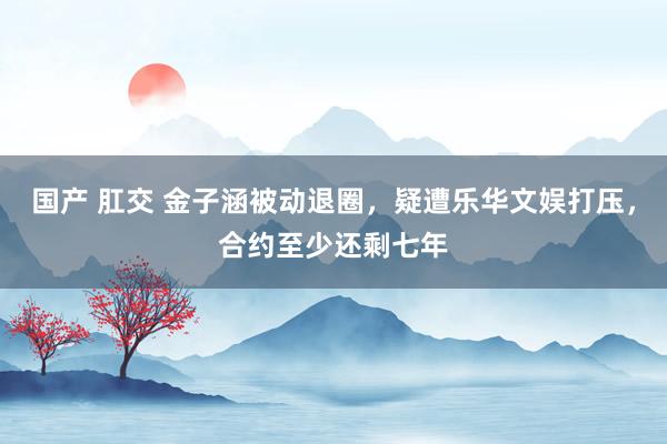 国产 肛交 金子涵被动退圈，疑遭乐华文娱打压，合约至少还剩七年