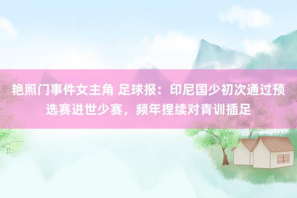 艳照门事件女主角 足球报：印尼国少初次通过预选赛进世少赛，频年捏续对青训插足